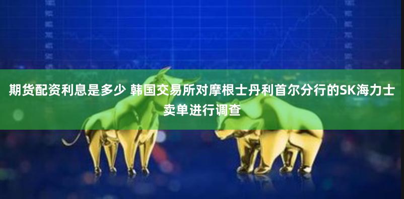 期货配资利息是多少 韩国交易所对摩根士丹利首尔分行的SK海力士卖单进行调查